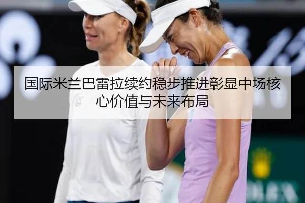 国际米兰巴雷拉续约稳步推进彰显中场核心价值与未来布局