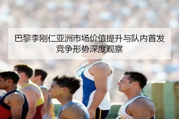 巴黎李刚仁亚洲市场价值提升与队内首发竞争形势深度观察