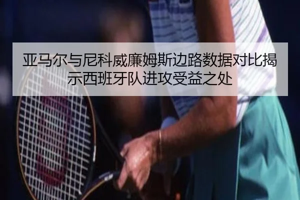 亚马尔与尼科威廉姆斯边路数据对比揭示西班牙队进攻受益之处